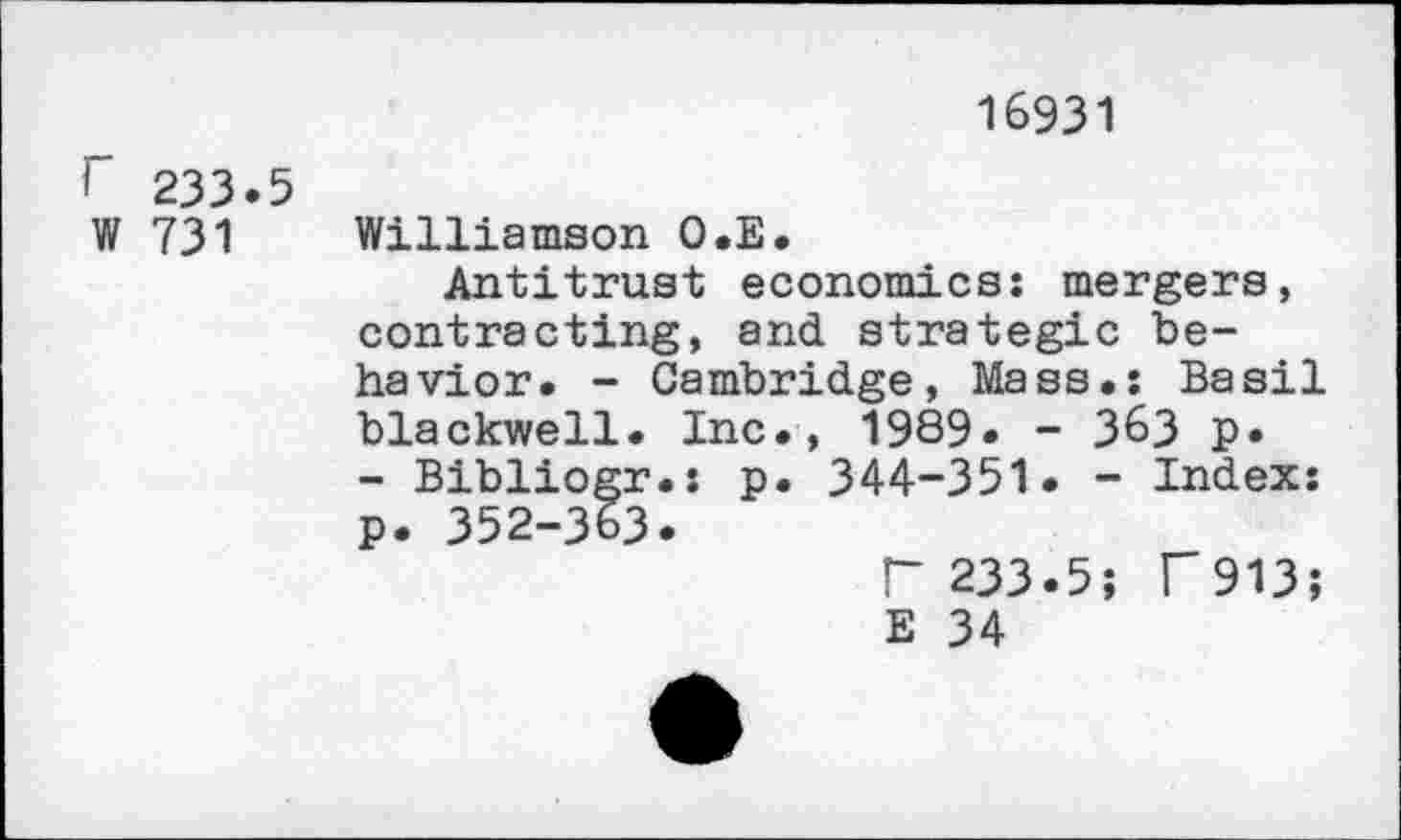 ﻿16931
r 233.5
W 731 Williamson O.E.
Antitrust economics: mergers, contracting, and strategic behavior. - Cambridge, Mass.: Basil blackwell. Inc., 1989. - 363 p.
- Bibliogr.: p. 344-351. - Index: p. 352-363.
r 233.5; r913; E 34